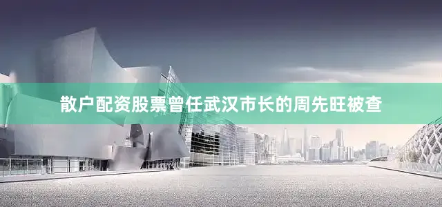 散户配资股票曾任武汉市长的周先旺被查
