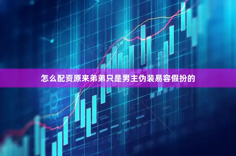 怎么配资原来弟弟只是男主伪装易容假扮的
