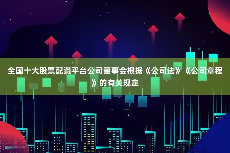 全国十大股票配资平台公司董事会根据《公司法》《公司章程》的有关规定