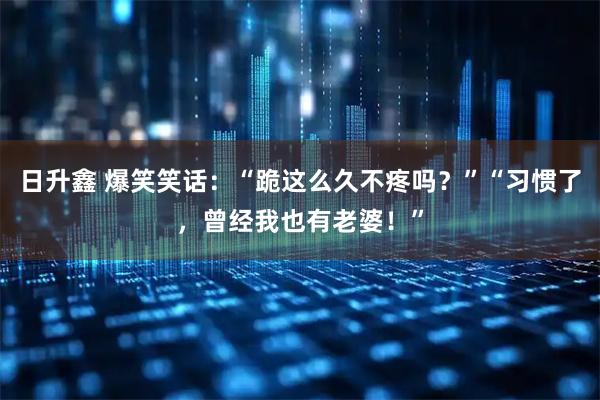 日升鑫 爆笑笑话：“跪这么久不疼吗？”“习惯了，曾经我也有老婆！”