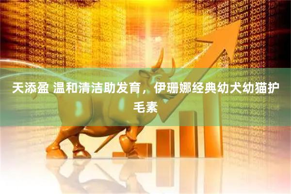 天添盈 温和清洁助发育，伊珊娜经典幼犬幼猫护毛素