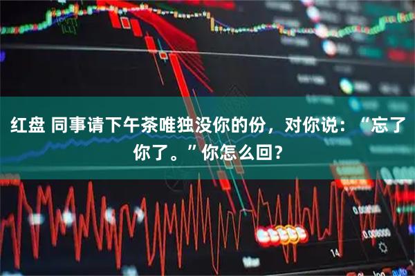 红盘 同事请下午茶唯独没你的份，对你说：“忘了你了。”你怎么回？