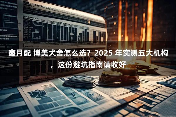 鑫月配 博美犬舍怎么选？2025 年实测五大机构，这份避坑指南请收好