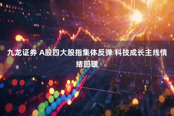 九龙证券 A股四大股指集体反弹 科技成长主线情绪回暖