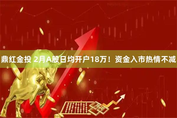 鼎红金投 2月A股日均开户18万！资金入市热情不减