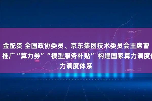 金配资 全国政协委员、京东集团技术委员会主席曹鹏：推广“算力券”“模型服务补贴” 构建国家算力调度体系