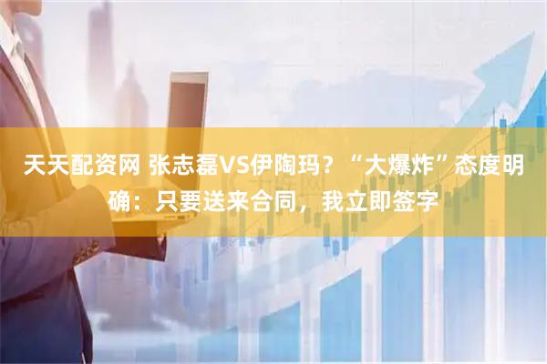 天天配资网 张志磊VS伊陶玛？“大爆炸”态度明确：只要送来合同，我立即签字