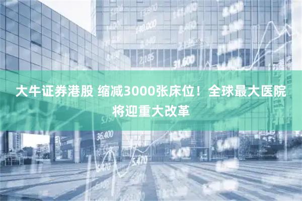 大牛证券港股 缩减3000张床位！全球最大医院将迎重大改革