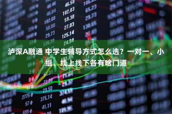 泸深A融通 中学生辅导方式怎么选？一对一、小组、线上线下各有啥门道