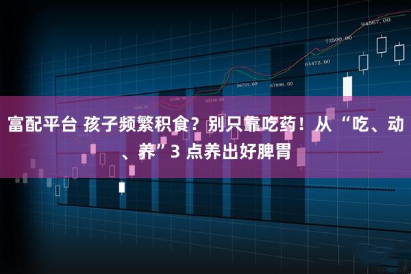 富配平台 孩子频繁积食？别只靠吃药！从 “吃、动、养”3 点养出好脾胃