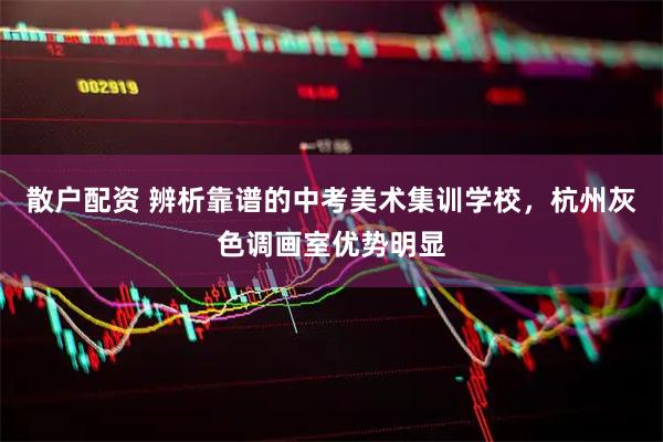 散户配资 辨析靠谱的中考美术集训学校，杭州灰色调画室优势明显