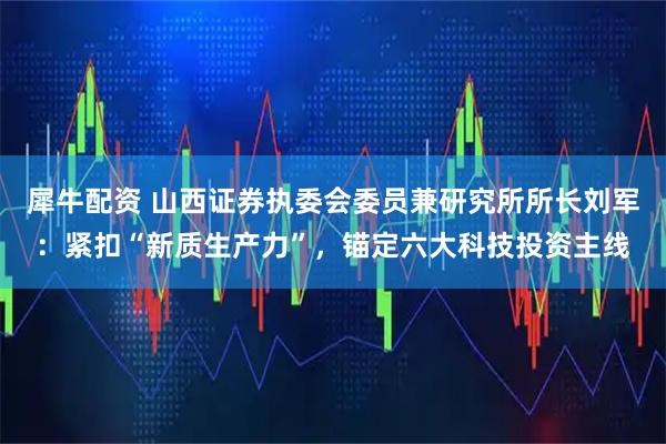 犀牛配资 山西证券执委会委员兼研究所所长刘军：紧扣“新质生产力”，锚定六大科技投资主线