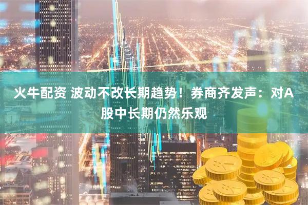 火牛配资 波动不改长期趋势！券商齐发声：对A股中长期仍然乐观