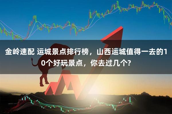 金岭速配 运城景点排行榜，山西运城值得一去的10个好玩景点，你去过几个?