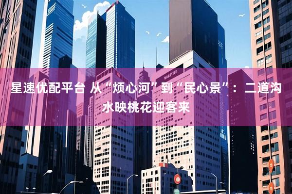 星速优配平台 从“烦心河”到“民心景”：二道沟水映桃花迎客来