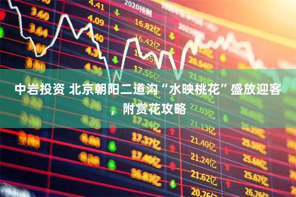 中岩投资 北京朝阳二道沟“水映桃花”盛放迎客，附赏花攻略