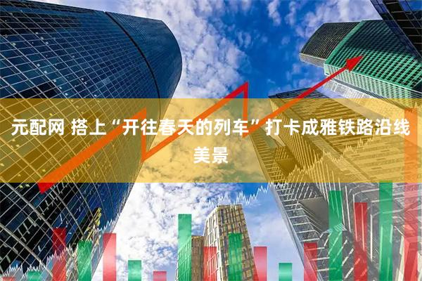元配网 搭上“开往春天的列车”打卡成雅铁路沿线美景
