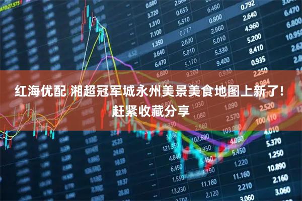 红海优配 湘超冠军城永州美景美食地图上新了! 赶紧收藏分享
