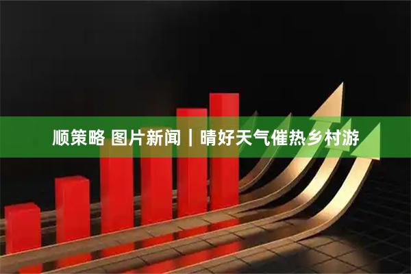 顺策略 图片新闻｜晴好天气催热乡村游