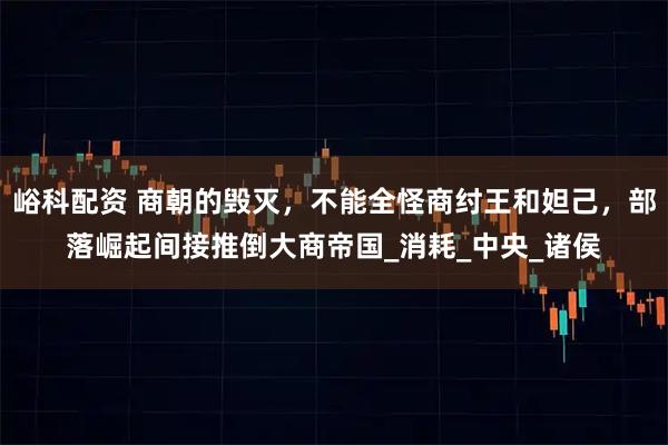 峪科配资 商朝的毁灭，不能全怪商纣王和妲己，部落崛起间接推倒大商帝国_消耗_中央_诸侯