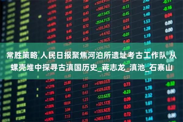常胜策略 人民日报聚焦河泊所遗址考古工作队 从螺壳堆中探寻古滇国历史_蒋志龙_滇池_石寨山