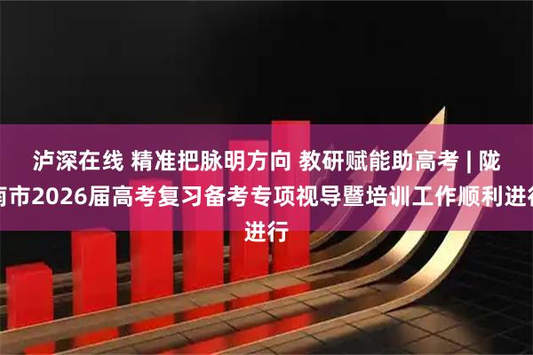 泸深在线 精准把脉明方向 教研赋能助高考 | 陇南市2026届高考复习备考专项视导暨培训工作顺利进行