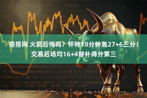 搭搭网 火箭后悔吗？怀特18分钟轰27+6三分！交易后场均16+4替补得分第三