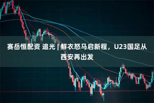 赛岳恒配资 追光 | 鲜衣怒马启新程，U23国足从西安再出发