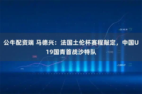 公牛配资端 马德兴：法国土伦杯赛程敲定，中国U19国青首战沙特队