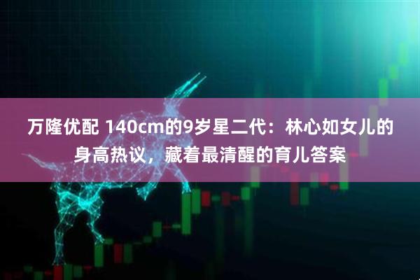 万隆优配 140cm的9岁星二代：林心如女儿的身高热议，藏着最清醒的育儿答案