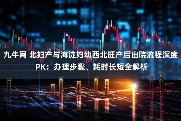 九牛网 北妇产与海淀妇幼西北旺产后出院流程深度 PK：办理步骤、耗时长短全解析