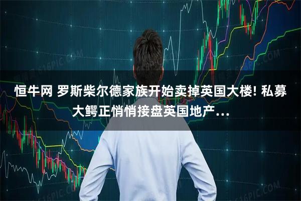 恒牛网 罗斯柴尔德家族开始卖掉英国大楼! 私募大鳄正悄悄接盘英国地产…