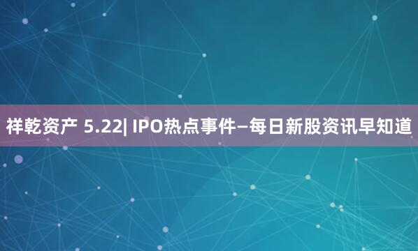 祥乾资产 5.22| IPO热点事件—每日新股资讯早知道