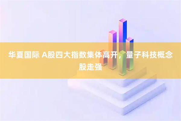 华夏国际 A股四大指数集体高开，量子科技概念股走强