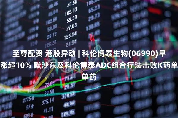 至尊配资 港股异动 | 科伦博泰生物(06990)早盘涨超10% 默沙东及科伦博泰ADC组合疗法击败K药单药