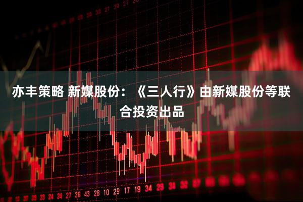 亦丰策略 新媒股份：《三人行》由新媒股份等联合投资出品