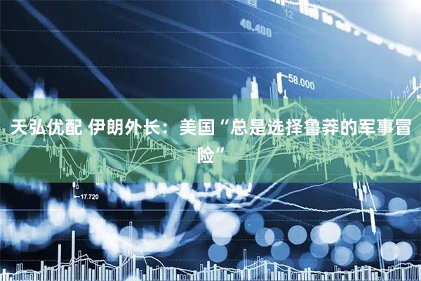 天弘优配 伊朗外长:美国“总是选择鲁莽的军事冒险”