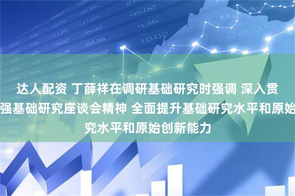 达人配资 丁薛祥在调研基础研究时强调 深入贯彻落实加强基础研究座谈会精神 全面提升基础研究水平和原始创新能力